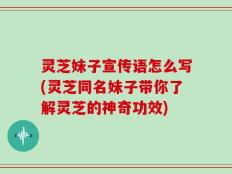 灵芝妹子宣传语怎么写(灵芝同名妹子带你了解灵芝的神奇功效)