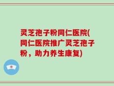 灵芝孢子粉同仁医院(同仁医院推广灵芝孢子粉，助力养生康复)