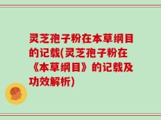 灵芝孢子粉在本草纲目的记载(灵芝孢子粉在《本草纲目》的记载及功效解析)