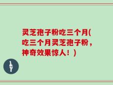 灵芝孢子粉吃三个月(吃三个月灵芝孢子粉，神奇效果惊人！)