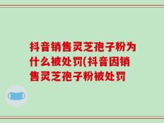 抖音销售灵芝孢子粉为什么被处罚(抖音因销售灵芝孢子粉被处罚