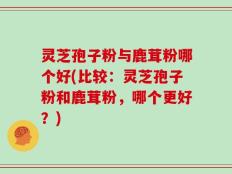 灵芝孢子粉与鹿茸粉哪个好(比较：灵芝孢子粉和鹿茸粉，哪个更好？)