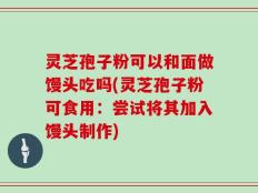 灵芝孢子粉可以和面做馒头吃吗(灵芝孢子粉可食用：尝试将其加入馒头制作)