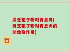 灵芝孢子粉对胃息肉(灵芝孢子粉对胃息肉的功效及作用)
