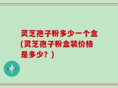 灵芝孢子粉多少一个盒(灵芝孢子粉盒装价格是多少？)