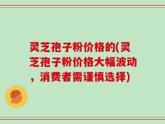 灵芝孢子粉价格的(灵芝孢子粉价格大幅波动，消费者需谨慎选择)
