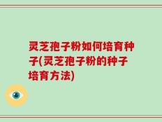 灵芝孢子粉如何培育种子(灵芝孢子粉的种子培育方法)