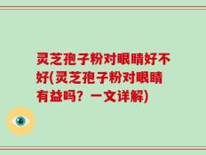 灵芝孢子粉对眼睛好不好(灵芝孢子粉对眼睛有益吗？一文详解)