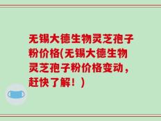 无锡大德生物灵芝孢子粉价格(无锡大德生物灵芝孢子粉价格变动，赶快了解！)