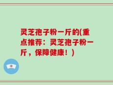 灵芝孢子粉一斤的(重点推荐：灵芝孢子粉一斤，保障健康！)