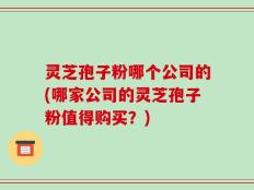 灵芝孢子粉哪个公司的(哪家公司的灵芝孢子粉值得购买？)