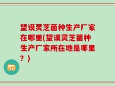 望谟灵芝菌种生产厂家在哪里(望谟灵芝菌种生产厂家所在地是哪里？)