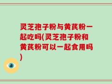 灵芝孢子粉与黄芪粉一起吃吗(灵芝孢子粉和黄芪粉可以一起食用吗)