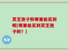 灵芝孢子粉哪里能买到呢(哪里能买到灵芝孢子粉？)