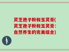 灵芝孢子粉和玉灵膏(灵芝孢子粉和玉灵膏：自然养生的完美组合)