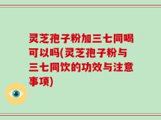 灵芝孢子粉加三七同喝可以吗(灵芝孢子粉与三七同饮的功效与注意事项)