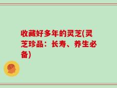 收藏好多年的灵芝(灵芝珍品：长寿、养生必备)