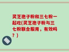 灵芝孢子粉和三七粉一起吃(灵芝孢子粉与三七粉联合服用，有效吗？)