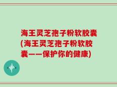 海王灵芝孢子粉软胶囊(海王灵芝孢子粉软胶囊——保护你的健康)