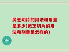灵芝切片的用法和用量是多少(灵芝切片的用法和剂量是怎样的)