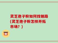 灵芝孢子粉如何找销路(灵芝孢子粉怎样开拓市场？)