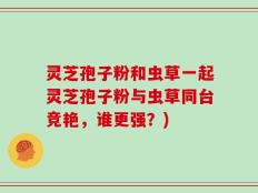 灵芝孢子粉和虫草一起灵芝孢子粉与虫草同台竞艳，谁更强？)