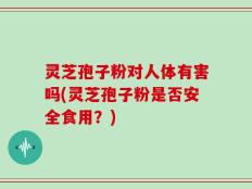 灵芝孢子粉对人体有害吗(灵芝孢子粉是否安全食用？)
