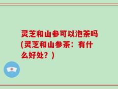 灵芝和山参可以泡茶吗(灵芝和山参茶：有什么好处？)