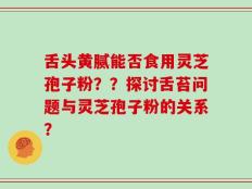 舌头黄腻能否食用灵芝孢子粉？？探讨舌苔问题与灵芝孢子粉的关系？