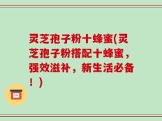 灵芝孢子粉十蜂蜜(灵芝孢子粉搭配十蜂蜜，强效滋补，新生活必备！)