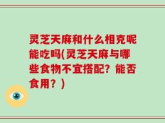 灵芝天麻和什么相克呢能吃吗(灵芝天麻与哪些食物不宜搭配？能否食用？)