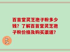 百首堂灵芝孢子粉多少钱？了解百首堂灵芝孢子粉价格及购买渠道？