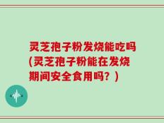 灵芝孢子粉发烧能吃吗(灵芝孢子粉能在发烧期间安全食用吗？)