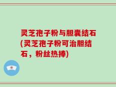 灵芝孢子粉与胆囊结石(灵芝孢子粉可治胆结石，粉丝热捧)