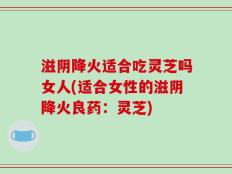 滋阴降火适合吃灵芝吗女人(适合女性的滋阴降火良药：灵芝)