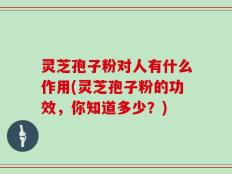 灵芝孢子粉对人有什么作用(灵芝孢子粉的功效，你知道多少？)