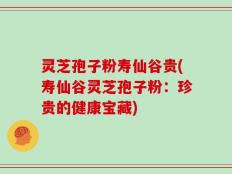 灵芝孢子粉寿仙谷贵(寿仙谷灵芝孢子粉：珍贵的健康宝藏)