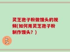 灵芝孢子粉做馒头的视频(如何用灵芝孢子粉制作馒头？)