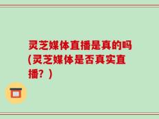 灵芝媒体直播是真的吗(灵芝媒体是否真实直播？)