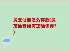 灵芝仙菇怎么存放(灵芝仙菇如何正确保存？)