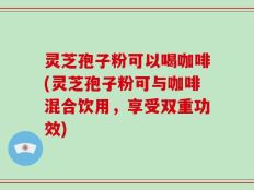 灵芝孢子粉可以喝咖啡(灵芝孢子粉可与咖啡混合饮用，享受双重功效)