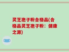 灵芝孢子粉合格品(合格品灵芝孢子粉：健康之源)