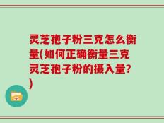 灵芝孢子粉三克怎么衡量(如何正确衡量三克灵芝孢子粉的摄入量？)
