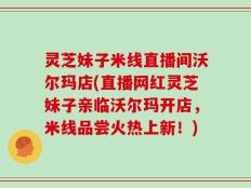 灵芝妹子米线直播间沃尔玛店(直播网红灵芝妹子亲临沃尔玛开店，米线品尝火热上新！)