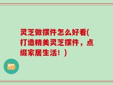 灵芝做摆件怎么好看(打造精美灵芝摆件，点缀家居生活！)