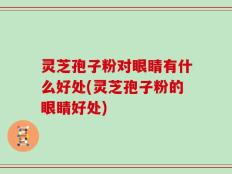 灵芝孢子粉对眼睛有什么好处(灵芝孢子粉的眼睛好处)