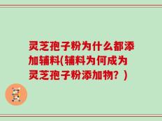 灵芝孢子粉为什么都添加辅料(辅料为何成为灵芝孢子粉添加物？)