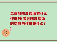 灵芝加陈皮煲汤有什么作用吗(灵芝陈皮煲汤的功效与作用是什么？)