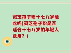 灵芝孢子粉十七八岁能吃吗(灵芝孢子粉是否适合十七八岁的年轻人食用？)