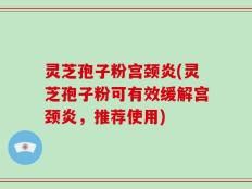 灵芝孢子粉宫颈炎(灵芝孢子粉可有效缓解宫颈炎，推荐使用)